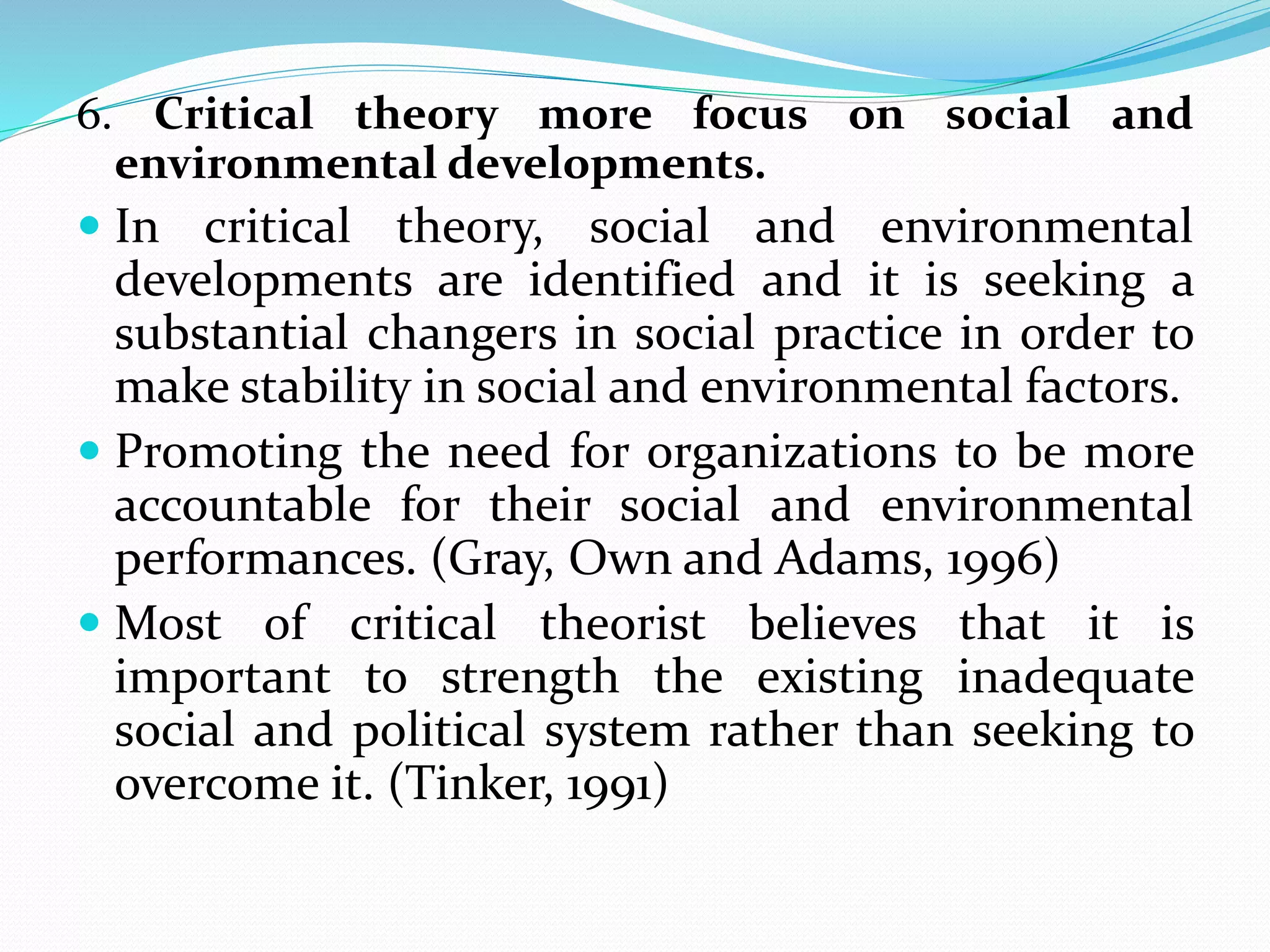 6. Critical theory more focus on social and
environmental developments.
 In critical theory, social and environmental
developments are identified and it is seeking a
substantial changers in social practice in order to
make stability in social and environmental factors.
 Promoting the need for organizations to be more
accountable for their social and environmental
performances. (Gray, Own and Adams, 1996)
 Most of critical theorist believes that it is
important to strength the existing inadequate
social and political system rather than seeking to
overcome it. (Tinker, 1991)
 