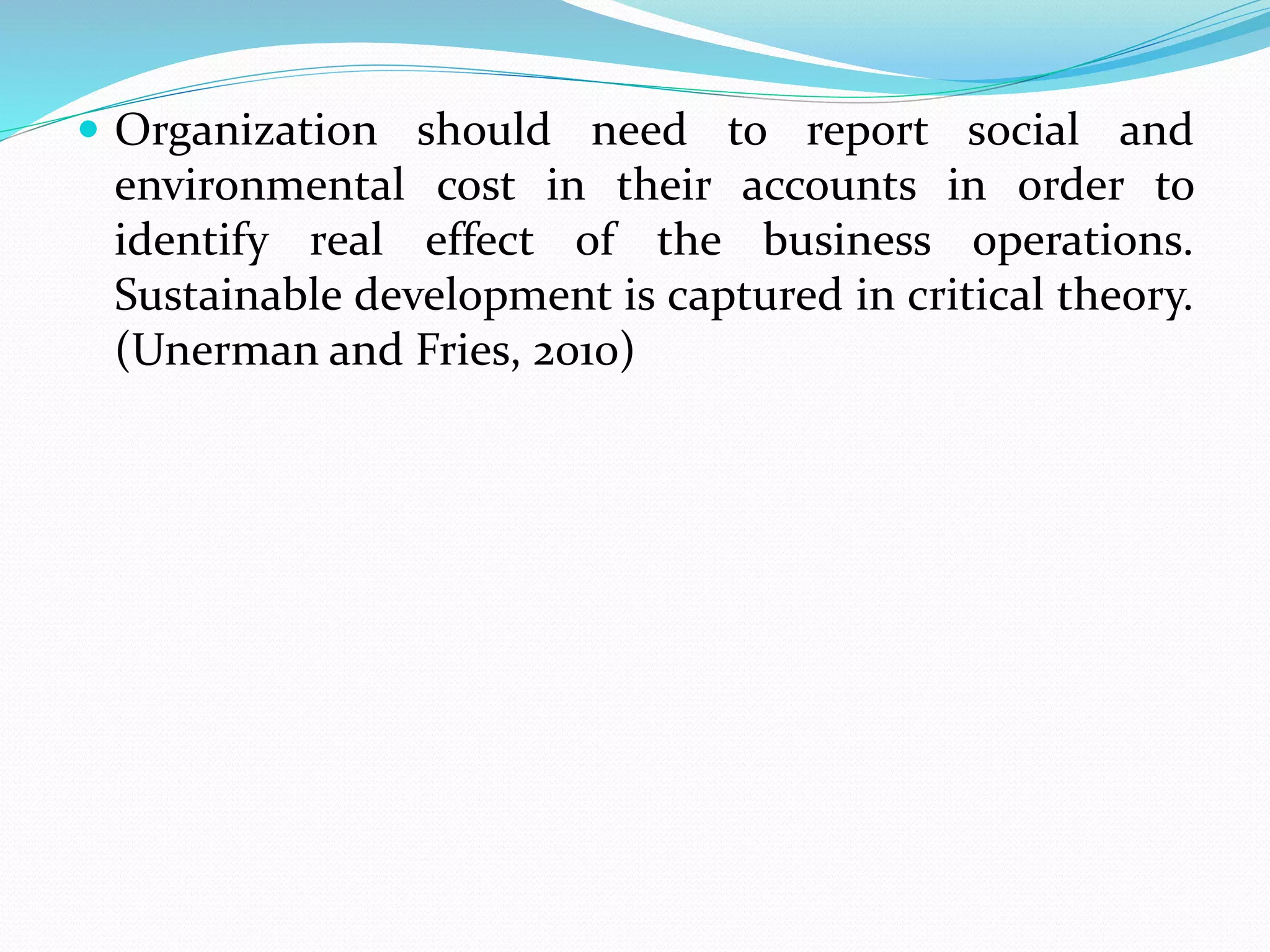  Organization should need to report social and
environmental cost in their accounts in order to
identify real effect of the business operations.
Sustainable development is captured in critical theory.
(Unerman and Fries, 2010)
 