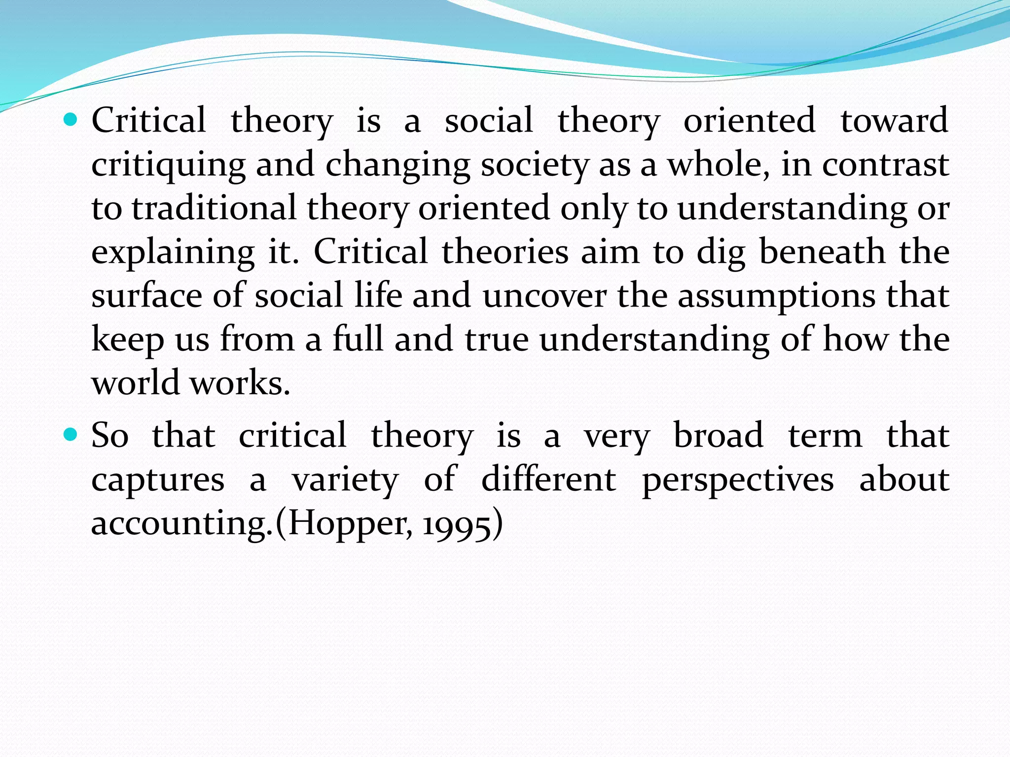  Critical theory is a social theory oriented toward
critiquing and changing society as a whole, in contrast
to traditional theory oriented only to understanding or
explaining it. Critical theories aim to dig beneath the
surface of social life and uncover the assumptions that
keep us from a full and true understanding of how the
world works.
 So that critical theory is a very broad term that
captures a variety of different perspectives about
accounting.(Hopper, 1995)
 