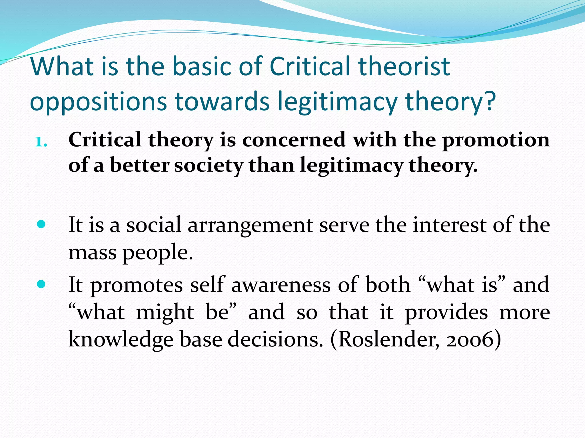 What is the basic of Critical theorist
oppositions towards legitimacy theory?
1. Critical theory is concerned with the promotion
of a better society than legitimacy theory.
 It is a social arrangement serve the interest of the
mass people.
 It promotes self awareness of both “what is” and
“what might be” and so that it provides more
knowledge base decisions. (Roslender, 2006)
 