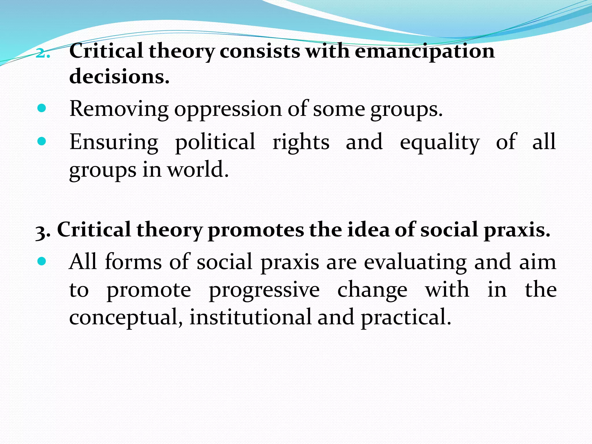 2. Critical theory consists with emancipation
decisions.
 Removing oppression of some groups.
 Ensuring political rights and equality of all
groups in world.
3. Critical theory promotes the idea of social praxis.
 All forms of social praxis are evaluating and aim
to promote progressive change with in the
conceptual, institutional and practical.
 