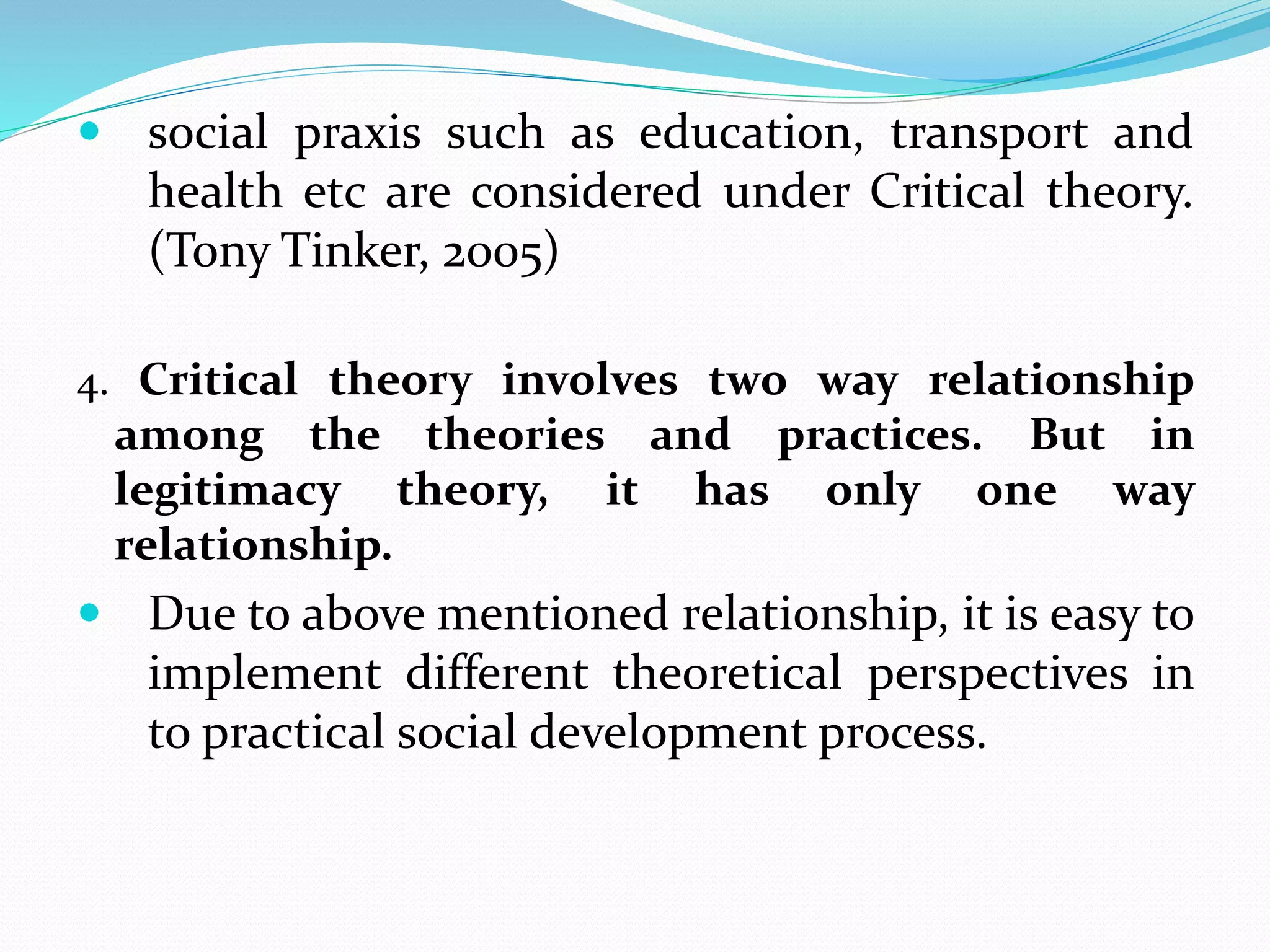  social praxis such as education, transport and
health etc are considered under Critical theory.
(Tony Tinker, 2005)
4. Critical theory involves two way relationship
among the theories and practices. But in
legitimacy theory, it has only one way
relationship.
 Due to above mentioned relationship, it is easy to
implement different theoretical perspectives in
to practical social development process.
 