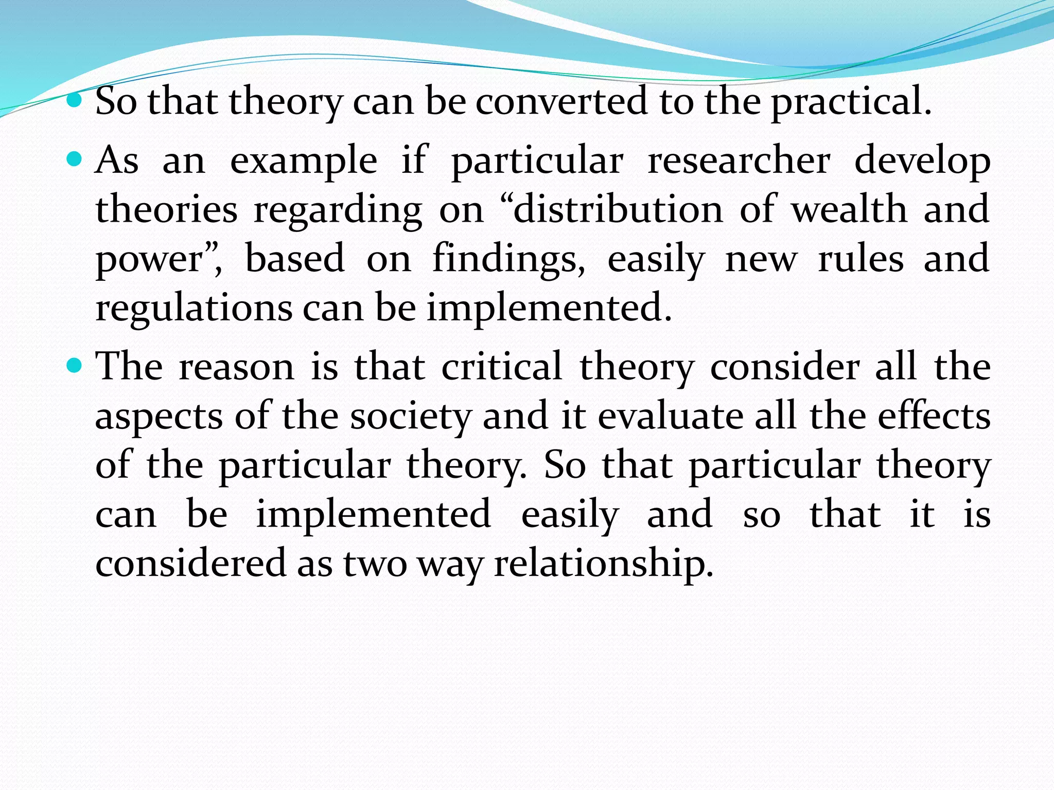  So that theory can be converted to the practical.
 As an example if particular researcher develop
theories regarding on “distribution of wealth and
power”, based on findings, easily new rules and
regulations can be implemented.
 The reason is that critical theory consider all the
aspects of the society and it evaluate all the effects
of the particular theory. So that particular theory
can be implemented easily and so that it is
considered as two way relationship.
 