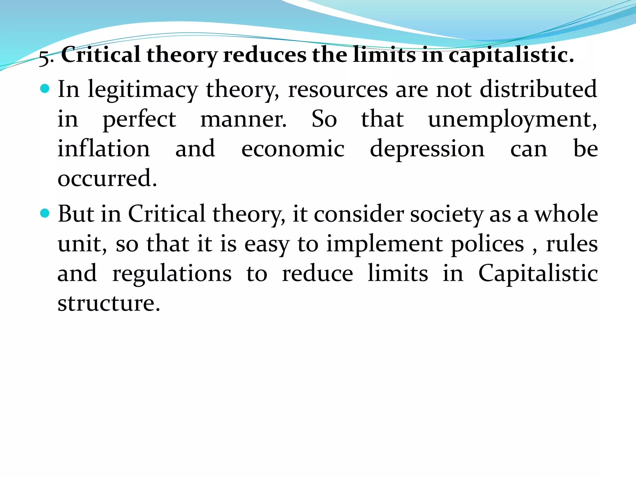 5. Critical theory reduces the limits in capitalistic.
 In legitimacy theory, resources are not distributed
in perfect manner. So that unemployment,
inflation and economic depression can be
occurred.
 But in Critical theory, it consider society as a whole
unit, so that it is easy to implement polices , rules
and regulations to reduce limits in Capitalistic
structure.
 
