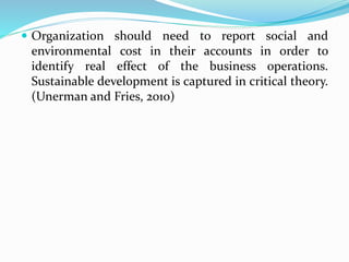  Organization should need to report social and
environmental cost in their accounts in order to
identify real effect of the business operations.
Sustainable development is captured in critical theory.
(Unerman and Fries, 2010)
 
