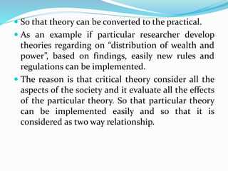  So that theory can be converted to the practical.
 As an example if particular researcher develop
theories regarding on “distribution of wealth and
power”, based on findings, easily new rules and
regulations can be implemented.
 The reason is that critical theory consider all the
aspects of the society and it evaluate all the effects
of the particular theory. So that particular theory
can be implemented easily and so that it is
considered as two way relationship.
 