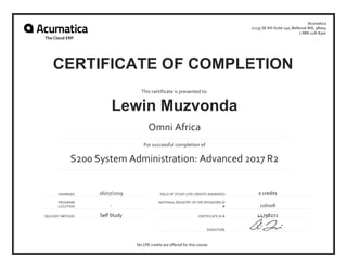 AWARDED 26/07/2019 FIELD OF STUDY (CPE CREDITS AWARDED) 0 credits
PROGRAM
LOCATION -
NATIONAL REGISTRY OF CPE SPONSORS ID
# 116008
DELIVERY METHOD Self Study CERTIFICATE ID # 44798272
SIGNATURE
This certificate is presented to:
Lewin Muzvonda
Omni Africa
For successful completion of
S200 System Administration: Advanced 2017 R2
Acumatica
11235 SE 6th Suite 140, Bellevue WA, 98004
1-888-228-8300
No CPE credits are offered for this course.
CERTIFICATE OF COMPLETION
 