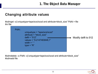 11
1. The Object Data Manager
Changing attribute values
#odmget –q”uniquetype=tape/scsi/scsd and attribute=block_size” PdAt > file
#vi file
PdAt :
uniquetype = “tape/scsi/scsd”
attribute = “block_size”
deflt = “512”
values = “0-2147483648,1”
width = “ “
type = “R”
#odmdelete –o PdAt –q”uniquetype=tape/scsi/scsd and attribute=block_size”
#odmadd file
Modify deflt to 512
 