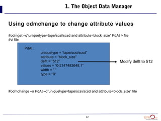 12
1. The Object Data Manager
Using odmchange to change attribute values
#odmget –q”uniquetype=tape/scsi/scsd and attribute=block_size” PdAt > file
#vi file
PdAt :
uniquetype = “tape/scsi/scsd”
attribute = “block_size”
deflt = “512”
values = “0-2147483648,1”
width = “ “
type = “R”
#odmchange –o PdAt –q”uniquetype=tape/scsi/scsd and attribute=block_size” file
Modify deflt to 512
 