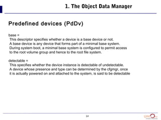 14
1. The Object Data Manager
Predefined devices (PdDv)
base =
This descriptor specifies whether a device is a base device or not.
A base device is any device that forms part of a minimal base system.
During system boot, a minimal base system is configured to permit access
to the root volume group and hence to the root file system.
detectable =
This specifies whether the device instance is detectable of undetectable.
A device whose presence and type can be determined by the cfgmgr, once
it is actually powered on and attached to the system, is said to be detectable
 