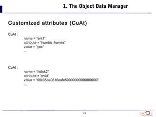 19
1. The Object Data Manager
Customized attributes (CuAt)
CuAt :
name = “ent1”
attribute = “humbo_frames”
value = “yes”
…
CuAt :
name = “hdisk2”
attribute = “pvid”
value = “00c35ba0816eafe50000000000000000”
…
 