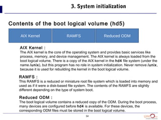 34
Contents of the boot logical volume (hd5)
3. System initialization
AIX Kernel RAMFS Reduced ODM
AIX Kernel :
The AIX kernel is the core of the operating system and provides basic services like
process, memory, and device management. The AIX kernel is always loaded from the
boot logical volume. There is a copy of the AIX kernel in the hd4 file system (under the
name /unix), but this program has no role in system initialization. Never remove /unix,
because it is used for rebuilding the kernel in the boot logical volume.
RAMFS :
This RAMFS is a reduced or miniature root file system which is loaded into memory and
used as if it were a disk-based file system. The contents of the RAMFS are slightly
different depending on the type of system boot.
Reduced ODM :
The boot logical volume contains a reduced copy of the ODM. During the boot process,
many devices are configured before hd4 is available. For these devices, the
corresponding ODM files must be stored in the boot logical volume.
 