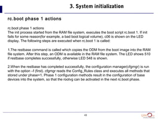 43
3. System initialization
rc.boot phase 1 actions
rc.boot phase 1 actions
The init process started from the RAM file system, executes the boot script rc.boot 1. If init
fails for some reason(for example, a bad boot logical volume), c06 is shown on the LED
display. The following steps are executed when rc.boot 1 is called:
1.The restbase command is called which copies the ODM from the boot image into the RAM
file system. After this step, an ODM is available in the RAM file system. The LED shows 510
if restbase completes successfully, otherwise LED 548 is shown.
2.When the restbase has completed successfully, the configuration manager(cfgmgr) is run
with the option –f (first). cfgmgr reads the Config_Rules class and executes all methods that
stored under phase=1. Phase 1 configuration methods result in the configuration of base
devices into the system, so that the rootvg can be activated in the next rc.boot phase.
 