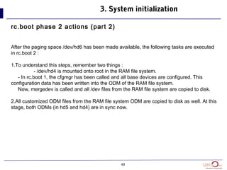 49
3. System initialization
rc.boot phase 2 actions (part 2)
After the paging space /dev/hd6 has been made available, the following tasks are executed
in rc.boot 2 :
1.To understand this steps, remember two things :
- /dev/hd4 is mounted onto root in the RAM file system.
- In rc.boot 1, the cfgmgr has been called and all base devices are configured. This
configuration data has been written into the ODM of the RAM file system.
Now, mergedev is called and all /dev files from the RAM file system are copied to disk.
2.All customized ODM files from the RAM file system ODM are copied to disk as well. At this
stage, both ODMs (in hd5 and hd4) are in sync now.
 