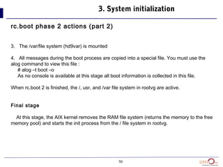 50
3. System initialization
rc.boot phase 2 actions (part 2)
3. The /var/file system (hd9var) is mounted
4. All messages during the boot process are copied into a special file. You must use the
alog command to view this file :
# alog –t boot –o
As no console is available at this stage all boot information is collected in this file.
When rc.boot 2 is finished, the /, usr, and /var file system in rootvg are active.
Final stage
At this stage, the AIX kernel removes the RAM file system (returns the memory to the free
memory pool) and starts the init process from the / file system in rootvg.
 
