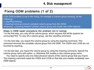 69
4. Disk management
Fixing ODM problems (1 of 2)
If the ODM problem is not in the rootvg, for example in volume group homevg, do the
Following :
# varyoffvg homevg
# exportvg homevg (remove complete volume group from the ODM)
#importvg –y homevg hdiskXX (Import volume group and create new ODM objects)
Steps in ODM repair procedure (for problem not in rootvg)
1.In the first step, you vary off the volume group, which requires that all file systems be
unmounted first. To vary off a volume group, use the varyoffvg command.
1.In the next step, you export the volume group by using the exportvg command. This
command removes the complete volume group from the ODM. The VGDA and LVCB are not
touched by exportvg.
1.In the last step, you import the volume group by using the importvg command. Specify the
volume group name with option –y, otherwise AIX creates a new volume group name.
You need to specify only one intact physical volume of the volume group that you import.
The importvg command reads the VGDA and LVCB on that disk and creates completely new
ODM objects.
 