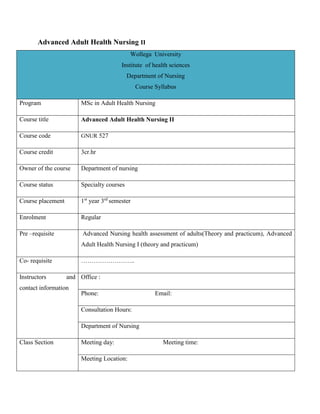 Advanced Adult Health Nursing II
Wollega University
Institute of health sciences
Department of Nursing
Course Syllabus
Program MSc in Adult Health Nursing
Course title Advanced Adult Health Nursing II
Course code GNUR 527
Course credit 3cr.hr
Owner of the course Department of nursing
Course status Specialty courses
Course placement 1st
year 3rd
semester
Enrolment Regular
Pre –requisite Advanced Nursing health assessment of adults(Theory and practicum), Advanced
Adult Health Nursing I (theory and practicum)
Co- requisite ……………………..
Instructors and
contact information
Office :
Phone: Email:
Consultation Hours:
Department of Nursing
Class Section Meeting day: Meeting time:
Meeting Location:
 