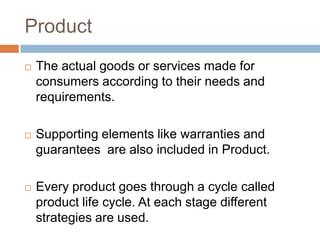 Product
   The actual goods or services made for
    consumers according to their needs and
    requirements.

   Supporting elements like warranties and
    guarantees are also included in Product.

   Every product goes through a cycle called
    product life cycle. At each stage different
    strategies are used.
 