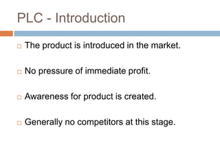 PLC - Introduction
   The product is introduced in the market.

   No pressure of immediate profit.

   Awareness for product is created.

   Generally no competitors at this stage.
 
