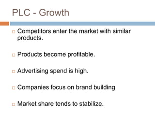 PLC - Growth
   Competitors enter the market with similar
    products.

   Products become profitable.

   Advertising spend is high.

   Companies focus on brand building

   Market share tends to stabilize.
 