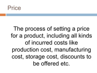 Price


  The process of setting a price
 for a product, including all kinds
       of incurred costs like
  production cost, manufacturing
 cost, storage cost, discounts to
           be offered etc.
 