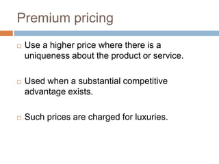 Premium pricing
   Use a higher price where there is a
    uniqueness about the product or service.

   Used when a substantial competitive
    advantage exists.

   Such prices are charged for luxuries.
 