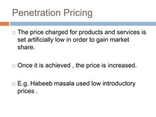 Penetration Pricing
   The price charged for products and services is
    set artificially low in order to gain market
    share.

   Once it is achieved , the price is increased.

   E.g. Habeeb masala used low introductory
    prices .
 