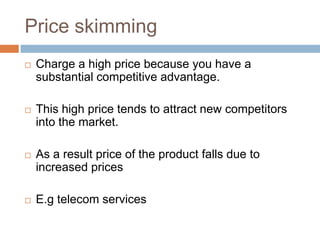 Price skimming
   Charge a high price because you have a
    substantial competitive advantage.

   This high price tends to attract new competitors
    into the market.

   As a result price of the product falls due to
    increased prices

   E.g telecom services
 