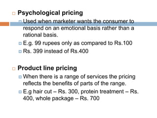    Psychological pricing
     Used  when marketer wants the consumer to
      respond on an emotional basis rather than a
      rational basis.
     E.g. 99 rupees only as compared to Rs.100

     Rs. 399 instead of Rs.400



   Product line pricing
     When   there is a range of services the pricing
      reflects the benefits of parts of the range.
     E.g hair cut – Rs. 300, protein treatment – Rs.
      400, whole package – Rs. 700
 