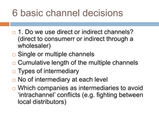 6 basic channel decisions
   1. Do we use direct or indirect channels?
    (direct to consumerr or indirect through a
    wholesaler)
   Single or multiple channels
   Cumulative length of the multiple channels
   Types of intermediary
   No of intermediary at each level
   Which companies as intermediaries to avoid
    „intrachannel‟ conflicts (e.g. fighting between
    local distributors)
 