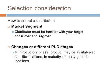 Selection consideration
How to select a distributor:
 Market Segment

     Distributor
               must be familiar with your target
      consumer and segment


   Changes at different PLC stages
     In introductory phase, product may be available at
      specific locations. In maturity, at many generic
      locations.
 