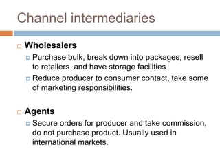 Channel intermediaries
   Wholesalers
     Purchase    bulk, break down into packages, resell
      to retailers and have storage facilities
     Reduce producer to consumer contact, take some
      of marketing responsibilities.


   Agents
     Secure orders for producer and take commission,
     do not purchase product. Usually used in
     international markets.
 