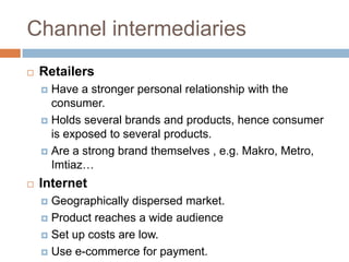 Channel intermediaries
   Retailers
     Have a stronger personal relationship with the
      consumer.
     Holds several brands and products, hence consumer
      is exposed to several products.
     Are a strong brand themselves , e.g. Makro, Metro,
      Imtiaz…
   Internet
     Geographically dispersed market.
     Product reaches a wide audience

     Set up costs are low.

     Use e-commerce for payment.
 