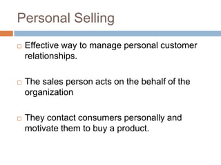 Personal Selling
   Effective way to manage personal customer
    relationships.

   The sales person acts on the behalf of the
    organization

   They contact consumers personally and
    motivate them to buy a product.
 