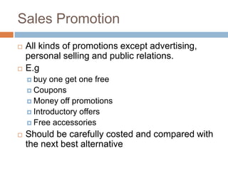 Sales Promotion
   All kinds of promotions except advertising,
    personal selling and public relations.
   E.g
     buy  one get one free
     Coupons
     Money off promotions
     Introductory offers
     Free accessories

   Should be carefully costed and compared with
    the next best alternative
 