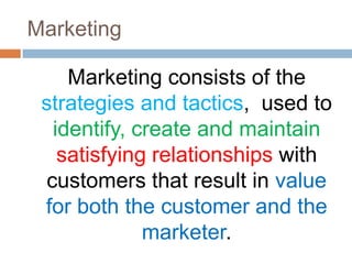 Marketing

     Marketing consists of the
 strategies and tactics, used to
   identify, create and maintain
    satisfying relationships with
  customers that result in value
 for both the customer and the
              marketer.
 