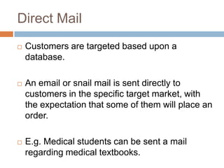 Direct Mail
   Customers are targeted based upon a
    database.

   An email or snail mail is sent directly to
    customers in the specific target market, with
    the expectation that some of them will place an
    order.

   E.g. Medical students can be sent a mail
    regarding medical textbooks.
 