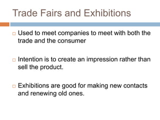 Trade Fairs and Exhibitions
   Used to meet companies to meet with both the
    trade and the consumer

   Intention is to create an impression rather than
    sell the product.

   Exhibitions are good for making new contacts
    and renewing old ones.
 