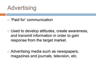 Advertising
   „Paid for‟ communication

   Used to develop attitudes, create awareness,
    and transmit information in order to gain
    response from the target market.

   Advertising media such as newspapers,
    magazines and journals, televsion, etc.
 