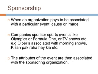 Sponsorship
   When an organization pays to be associated
    with a particular event, cause or image.

   Companies sponsor sports events like
    Olympics or Formula One, or TV shows etc.
    e.g Olper‟s associated with morning shows,
    Kisan pak raha hay kia etc.

   The attributes of the event are then associated
    with the sponsoring organization.
 