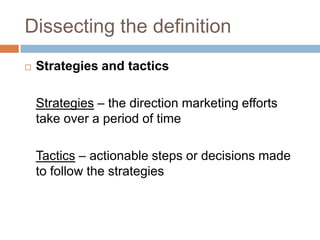 Dissecting the definition
   Strategies and tactics

    Strategies – the direction marketing efforts
    take over a period of time

    Tactics – actionable steps or decisions made
    to follow the strategies
 