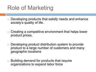 Role of Marketing
   Developing products that satisfy needs and enhance
    society‟s quality of life.

   Creating a competitive environment that helps lower
    product prices.

   Developing product distribution system to provide
    product to a large number of customers and many
    geographic locations

   Building demand for products that require
    organizations to expand labor force
 