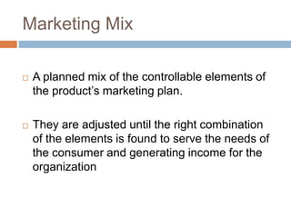 Marketing Mix

   A planned mix of the controllable elements of
    the product‟s marketing plan.

   They are adjusted until the right combination
    of the elements is found to serve the needs of
    the consumer and generating income for the
    organization
 