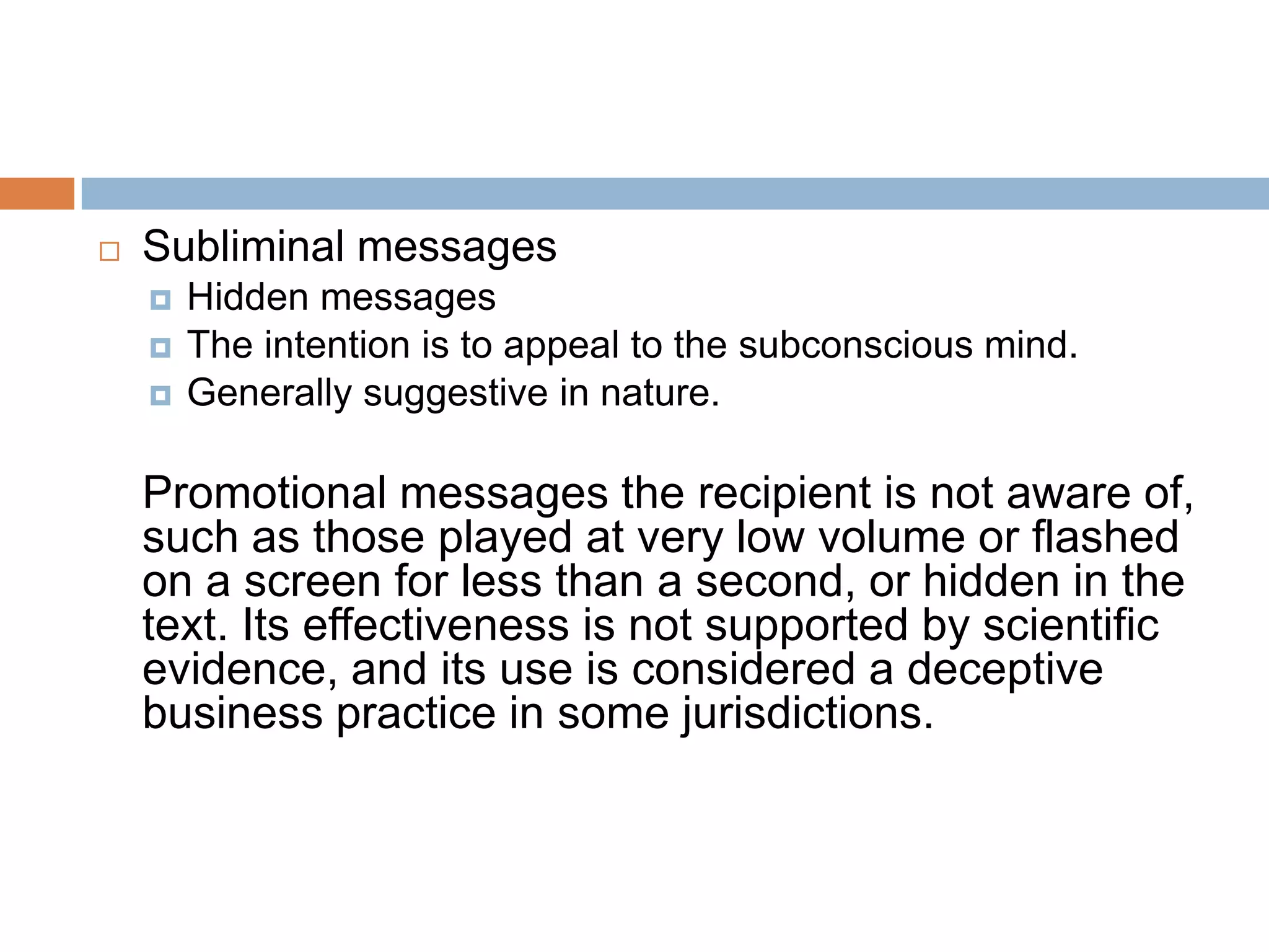    Subliminal messages
       Hidden messages
       The intention is to appeal to the subconscious mind.
       Generally suggestive in nature.

    Promotional messages the recipient is not aware of,
    such as those played at very low volume or flashed
    on a screen for less than a second, or hidden in the
    text. Its effectiveness is not supported by scientific
    evidence, and its use is considered a deceptive
    business practice in some jurisdictions.
 