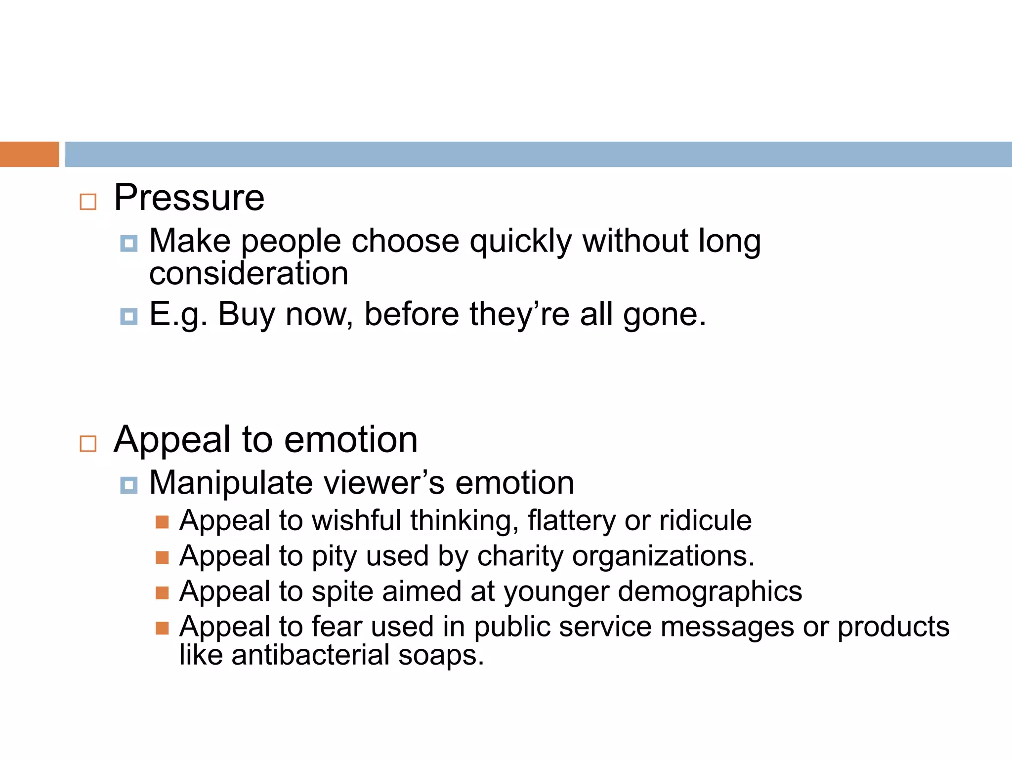    Pressure
     Make people choose quickly without long
      consideration
     E.g. Buy now, before they’re all gone.




   Appeal to emotion
       Manipulate viewer’s emotion
         Appeal to wishful thinking, flattery or ridicule
         Appeal to pity used by charity organizations.
         Appeal to spite aimed at younger demographics
         Appeal to fear used in public service messages or products
          like antibacterial soaps.
 