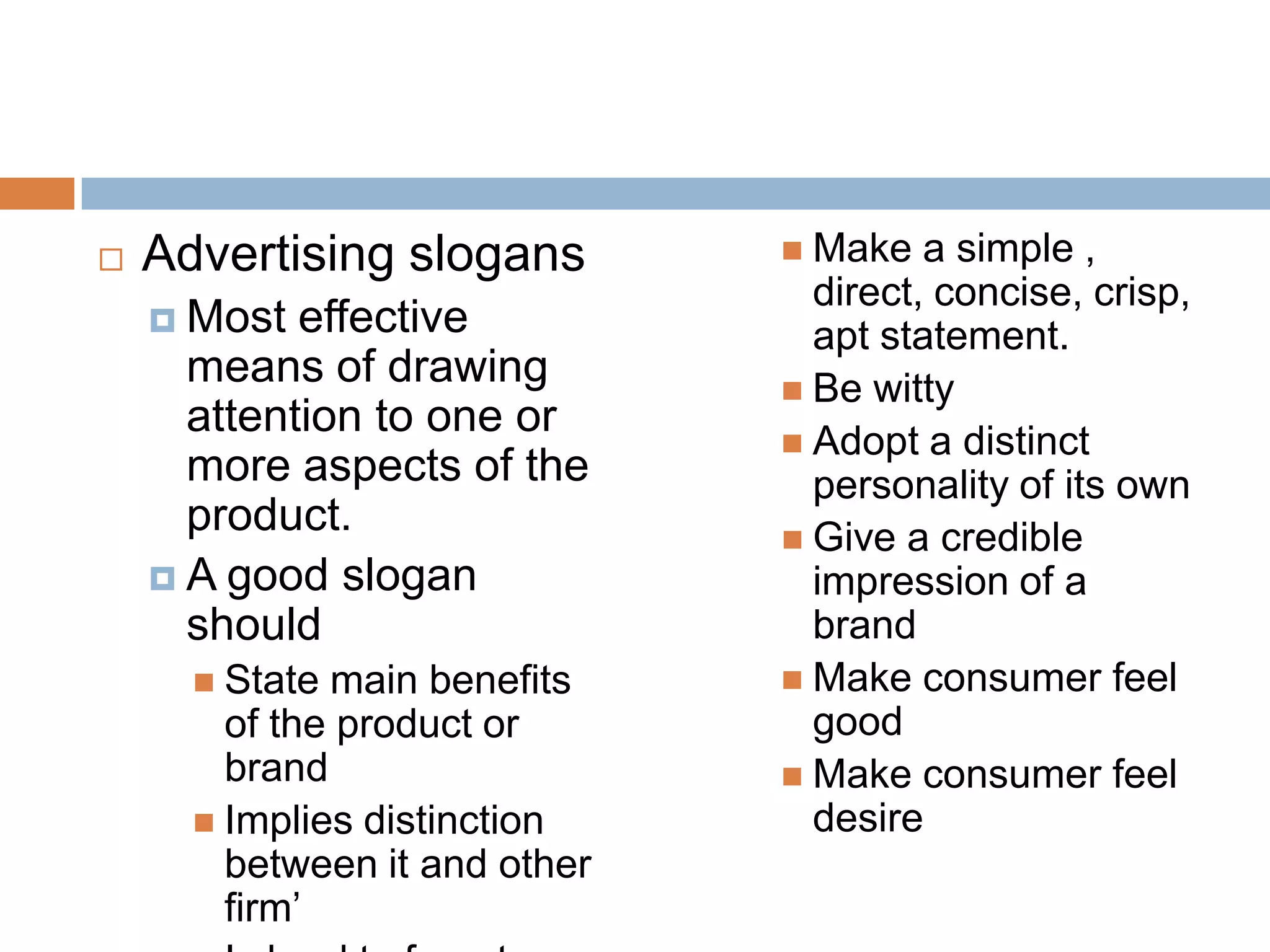    Advertising slogans         Make   a simple ,
                                 direct, concise, crisp,
     Most  effective            apt statement.
      means of drawing          Be witty
      attention to one or
                                Adopt a distinct
      more aspects of the        personality of its own
      product.                  Give a credible
     A good slogan              impression of a
      should                     brand
       State main benefits     Make consumer feel
        of the product or        good
        brand                   Make consumer feel
       Implies distinction      desire
        between it and other
        firm’
 