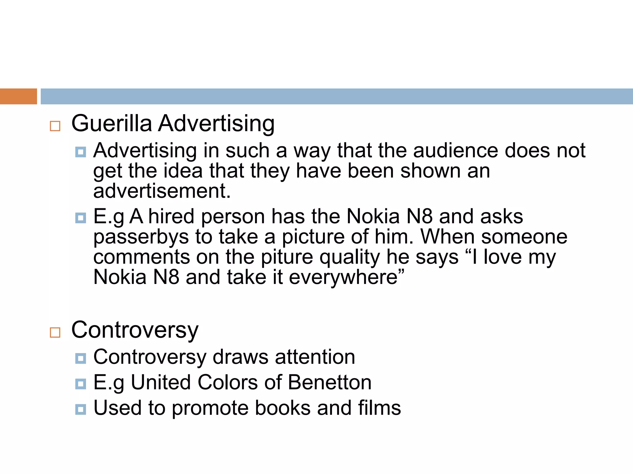    Guerilla Advertising
     Advertising in such a way that the audience does not
      get the idea that they have been shown an
      advertisement.
     E.g A hired person has the Nokia N8 and asks
      passerbys to take a picture of him. When someone
      comments on the piture quality he says “I love my
      Nokia N8 and take it everywhere”

   Controversy
     Controversy draws attention
     E.g United Colors of Benetton
     Used to promote books and films
 