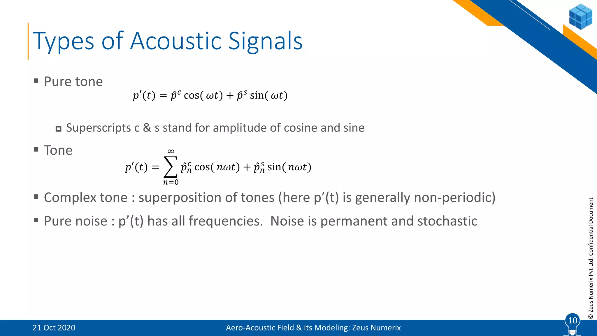 10
©ZeusNumerixPvtLtd:ConfidentialDocument
Types of Acoustic Signals
Aero-Acoustic Field & its Modeling: Zeus Numerix
 Pure tone
 Superscripts c & s stand for amplitude of cosine and sine
 Tone
 Complex tone : superposition of tones (here p’(t) is generally non-periodic)
 Pure noise : p’(t) has all frequencies. Noise is permanent and stochastic
𝑝′(𝑡) = 𝑝 𝑐
cos( 𝜔𝑡) + 𝑝 𝑠
sin( 𝜔𝑡)
𝑝′(𝑡) =
𝑛=0
∞
𝑝 𝑛
𝑐
cos( 𝑛𝜔𝑡) + 𝑝 𝑛
𝑠
sin( 𝑛𝜔𝑡)
21 Oct 2020
10
 