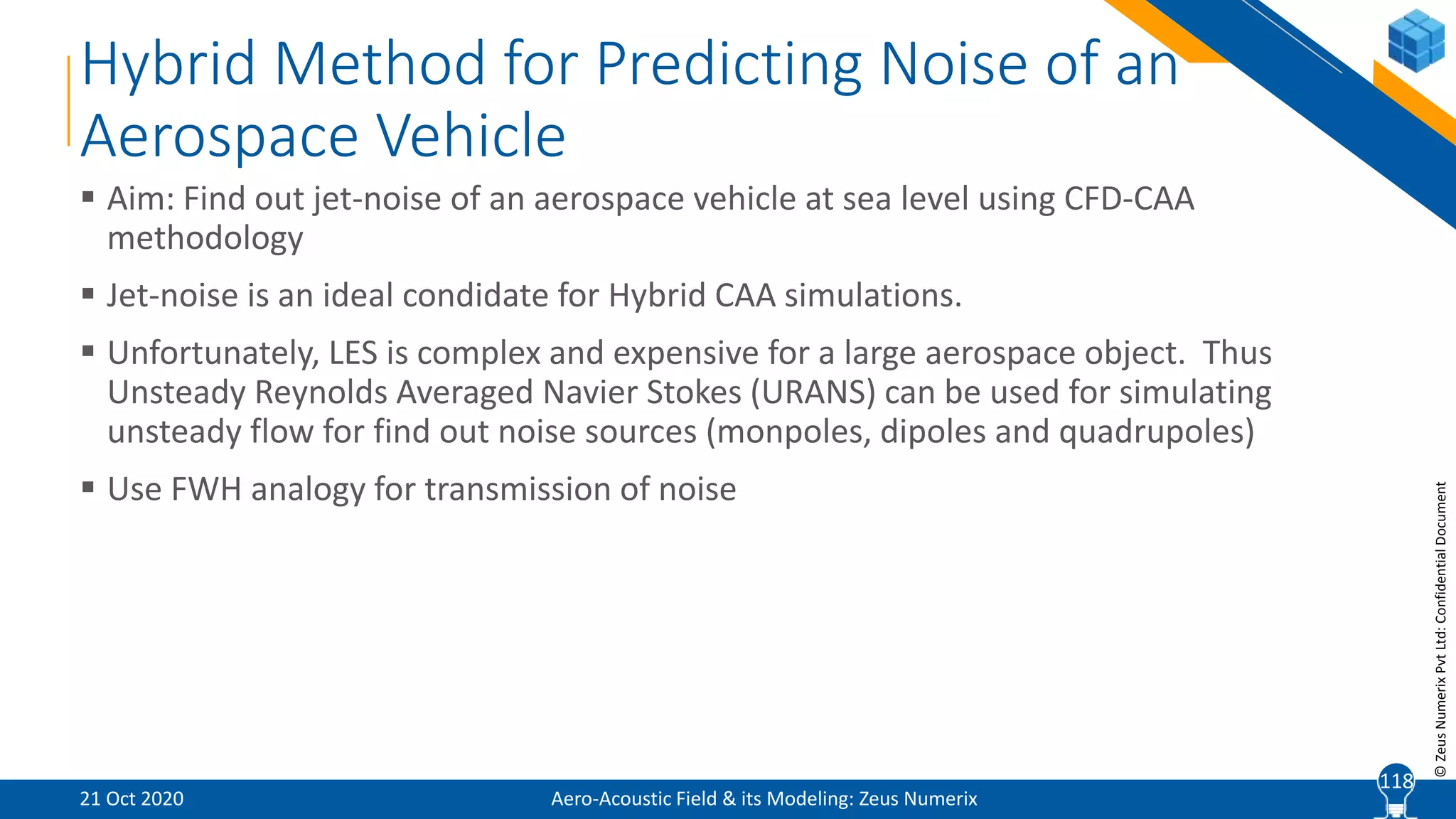 11
©ZeusNumerixPvtLtd:ConfidentialDocument
Hybrid Method for Predicting Noise of an
Aerospace Vehicle
 Aim: Find out jet-noise of an aerospace vehicle at sea level using CFD-CAA
methodology
 Jet-noise is an ideal condidate for Hybrid CAA simulations.
 Unfortunately, LES is complex and expensive for a large aerospace object. Thus
Unsteady Reynolds Averaged Navier Stokes (URANS) can be used for simulating
unsteady flow for find out noise sources (monpoles, dipoles and quadrupoles)
 Use FWH analogy for transmission of noise
Aero-Acoustic Field & its Modeling: Zeus Numerix21 Oct 2020
118
 