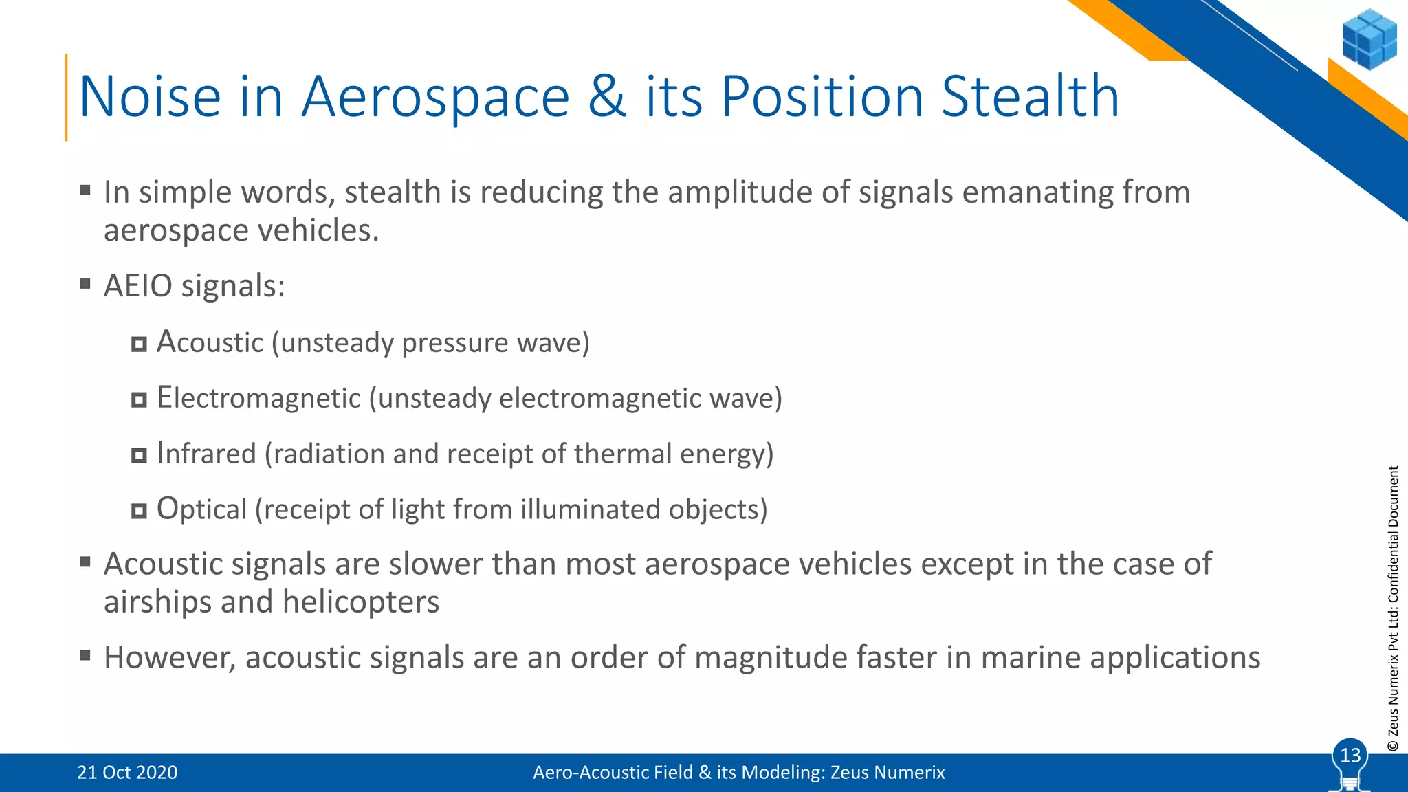 13
©ZeusNumerixPvtLtd:ConfidentialDocument
Noise in Aerospace & its Position Stealth
Aero-Acoustic Field & its Modeling: Zeus Numerix
 In simple words, stealth is reducing the amplitude of signals emanating from
aerospace vehicles.
 AEIO signals:
 Acoustic (unsteady pressure wave)
 Electromagnetic (unsteady electromagnetic wave)
 Infrared (radiation and receipt of thermal energy)
 Optical (receipt of light from illuminated objects)
 Acoustic signals are slower than most aerospace vehicles except in the case of
airships and helicopters
 However, acoustic signals are an order of magnitude faster in marine applications
21 Oct 2020
13
 